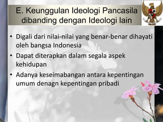 E. Keunggulan Ideologi Pancasila
dibanding dengan Ideologi lain
• Digali dari nilai-nilai yang benar-benar dihayati
oleh bangsa Indonesia
• Dapat diterapkan dalam segala aspek
kehidupan
• Adanya keseimabangan antara kepentingan
umum denagn kepentingan pribadi
 