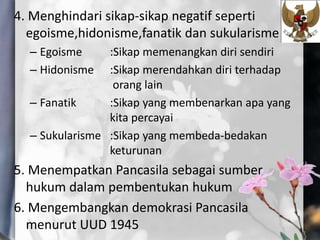 4. Menghindari sikap-sikap negatif seperti
egoisme,hidonisme,fanatik dan sukularisme
– Egoisme :Sikap memenangkan diri sendiri
– Hidonisme :Sikap merendahkan diri terhadap
orang lain
– Fanatik :Sikap yang membenarkan apa yang
kita percayai
– Sukularisme :Sikap yang membeda-bedakan
keturunan
5. Menempatkan Pancasila sebagai sumber
hukum dalam pembentukan hukum
6. Mengembangkan demokrasi Pancasila
menurut UUD 1945
 