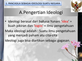 A.Pengertian Ideologi
• Ideologi berasal dari bahasa Yunani ‘idea’ =
buah pikiran dan ‘logos’ = ilmu pengetahuan
Maka ideologi adalah : Suatu ilmu pengetahuan
yang menjadi paham atu cita-cita
Ideologi juga bisa diartikan sebagai gagasan.
1. PANCASILA SEBAGAI IDEOLOGI SUATU NEGARA
 