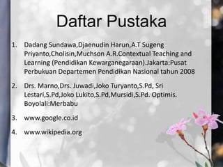 Daftar Pustaka
1. Dadang Sundawa,Djaenudin Harun,A.T Sugeng
Priyanto,Cholisin,Muchson A.R.Contextual Teaching and
Learning (Pendidikan Kewarganegaraan).Jakarta:Pusat
Perbukuan Departemen Pendidikan Nasional tahun 2008
2. Drs. Marno,Drs. Juwadi,Joko Turyanto,S.Pd, Sri
Lestari,S.Pd,Joko Lukito,S.Pd,Mursidi,S.Pd. Optimis.
Boyolali:Merbabu
3. www.google.co.id
4. www.wikipedia.org
 