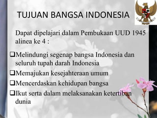TUJUAN BANGSA INDONESIA
Dapat dipelajari dalam Pembukaan UUD 1945
alinea ke 4 :
Melindungi segenap bangsa Indonesia dan
seluruh tupah darah Indonesia
Memajukan kesejahteraan umum
Mencerdaskan kehidupan bangsa
Ikut serta dalam melaksanakan ketertiban
dunia
 