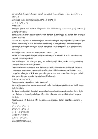 berpangkat dengan bilangan pokok penyebut 6 dan eksponen dari penyebutnya
adalah 8
Sehingga dapat disimpulkan (3/6)^8=3^8/6^8 (ii)
(2/3)^5=2^5/3^5
Amatilah:
Bilangan pokok dari bentuk pangkat di atas berbentuk pecahan dengan pembilang
2 dan penyebut 3
Bentuk pecahan tersebut dipangkatkan dengan 5, sehingga eksponen dari bilangan
pokok adalah 5
Setelah dipangkatkan, pembilangnya berupa bilangan berpangkat dengan bilangan
pokok pembilang 2, dan eksponen pembilang 5. Penyebutnya berupa bilangan
berpangkat dengan bilangan pokok penyebut 3 dan eksponen dari penyebutnya
adalah 5
Sehingga dapat disimpulkan (2/3)^5=2^5/3^5 (iii)
Berdasarkan langkah-langka yang telah dikerjakan seperti di atas, apakah yang
dapat kalian simpulkan?
Jika pembagian dua bilangan yang berbeda dipangkatkan, maka masing-masing
bilangan haruslah dipangkatkan.
Dengan memperhatikan (i), (ii), dan (iii), jika bilangan pokok berbentuk pecahan
dipangkatkan dengan mengganti pembilang dari bilangan pokok dengan a dan
penyebut bilangan pokok kita ganti dengan b. dan eksponen dari bilangan pokok
kita ganti dengan n maka dapat diperoleh bentuk:
(a/b)^n=a^n/b^n (5)
Dengan syarat penyebut/ b≠0. Mengapa?
Karena jika penyebut sama dengan nol maka bentuk pangkat tersebut tidak dapat
didefinisikan.
Berdasarkan langkah-langkah yang telah kalian kerjakan pada soal no 1, 2, 3, 4,
dan 5 dapat disimpulkan bahwa sifat-sifat bilangan berpangkat adalah sebagai
berikut.
Misalkan a,b ∈R dan m,n ∈Z ( m, n anggota bilangan bulat) postif dengan m≥n,
maka:
a^m×a^n=a^(m+n)
a^m/a^n =a^(m-n)
(a^m )^n=a^(m×n)
(a×b)^n=a^n×b^n
(a/b)^n=a^n/b^n
Selamat Mengerjakan
 
