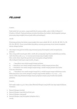 PELUANG
29DES
Contoh :
Pada lomba lari 100 meter, empat anak lolos ke putaran akhir, yaitu A (Adi), B (Banu), C
(Candra), D(Doni). Pada perlombaan tersebut disediakan dua hadiah. Ada berapakah susunan
pemenang yang mungkin muncul pada akhir pertandingan?
Jawab :
Pemenang pertama dan kedua yang mungkin kita susun adalah AB, AC, AD, BA, BC, BD, CA, CB,
CD, DA, DB, DC. Proses menentukan banyaknya susunan pemenang secara umum mengikuti
aturan sebagai berikut.
1. Ada empat orang peserta lomba yang semuanya punya kesempatan untuk menjadi juara
pertama.
2. Satu orang sudah masuk garis akhir, masih ada 3 orang lagi yang bisa menduduki juara kedua.
Jadi seluruhnya ada 4 x 3 = 12 susunan pemenang yang mungkin terjadi.
Dari contoh diatas dapat kita peroleh suatu kesimpulan sebagai berikut :
Jika terdapat k buah tepat yang tersedia, dengan :
n1 = banyaknya cara untuk mengisi tempat pertama.
n2 = banyaknya cara untuk mengisi tempat kedua, setelah tempat pertama diisi.
n3 = banyaknya cara untuk mengisi tempat ketiga, setelah tempat pertama dan kedua
terisi dan seterusnya
nk = banyaknya cara untuk mengisi tempat ke-k, setelah tempat tempat sebelumnya terisi.
Maka banyaknya cara untuk mengisi k tempat yang tersedia adalah n1 x n2 x n3x …..x nk.
Aturan inilah yang dimaksud sebagai aturan pengisian tempat yang tersedia atau kaidah
perkalian.
Contoh :
Dari angka angka 2,3,5,6,7 dan 9 akan dibentuk bilangan yang terdiri atas tiga angka berlainan.
Tentukan :
1. Banyak bilangan tersebut
2. Banyak bilangan yang lebih kecil dari 400
3. Banyak bilangan yang ganjil
4. Banyak bilangan yang merupakan kelipatan dari 5
Jawab :
 