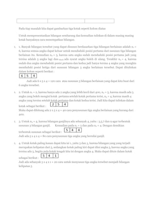 Pada tiap masalah kita dapat gambarkan tiga kotak seperti kolom diatas
Untuk mempresentasikan bilangan sembarang dan kemudian tuliskan di dalam masing masing
kotak banyaknya cara menempatkan bilangan.
1. 1. Banyak bilangan tersebut yang dapat disusun berdasarkan tiga bilangan berlainan adalah n1 =
6, karena semua angka dapat keluar untuk menduduki posisi pertama dari susunan tiga bilangan
berlainan itu. Kemudian n2 = 5, karena satu angka sudah menduduki posisi pertama jadi yang
tersisa adalah 5 angka lagi dan tida1k ada syarat angka boleh di ulang. Terakhir n3 = 4, karena
sudah dua angka menduduki posisi pertama dan kedua jadi hanya tersisa 4 angka yang mungkin
menduduki posisi ketiga dari susunan bilangan 3 angka berlainan tersebut. Dapat dituliskan
dalam kolom seperti berikut :
Jadi ada 6 x 5 x 4 = 120 cara atau susunan 3 bilangan berlainan yang dapat kita buat dari
6 angka tersebut.
1. 2. Untuk n1 = 2, karena hanya ada 2 angka yang lebih kecil dari 400, n2 = 5, karena masih ada 5
angka yang boleh mengisi kotak pertama setelah kotak pertama terisi, n3 = 4, karena masih 4
angka yang tersisa setelah kotak pertama dan kotak kedua terisi. Jadi kita dapat tuliskan dalam
kotak sebagai berikut :
Maka dapat dihitung ada 2 x 5 x 4 = 40 cara penyusunan tiga angka berlainan yang kurang dari
400.
1. 3. Untuk n3 = 4, karena bilangan ganjilnya ada sebanyak 4, yaitu : 3,5,7 dan 9 agar terbentuk
susunan 3 bilangan ganjil. Kemudian pada n1 = 5 dan pada n2 = 4. Dengan demikian
terbentuk susunan sebagai berikut :
Jadi ada 5 x 4 x 4 = 80 cara penyusunan tiga angka yang bernilai ganjil.
1. 4. Untuk kotak paling kanan dapat kita isi 1, yaitu 3 dan 5, karena bilangan yang yang terjadi
merupakan kelipatan dari 5, sedangkan kotak paling kiri dapat diisi angka 5, karena angka yang
tersisa ada 5, begitu pula kotak tengah kita isi dengan angka 4. Maka dapat dituis dalam kotak
sebagai berikut :
Jadi ada sebanyak 5 x 4 x 1 = 20 cara untuk menyusun tiga angka tersebut menjadi bilangan
kelipatan 5
 