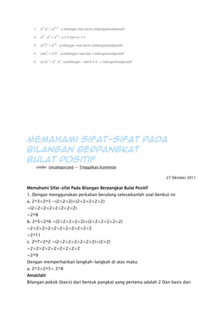 1. a
m
.a
n
= a
m+n
, a bilangan real danm,nbilanganbulatpositif
2. a
m
: a
n
= a
m-n
, a ≠ 0 dan m > n
3. (a
m
)
n
= a
mn
, a bilangan real danm,nbilanganbulatpositif
4. (ab)
n
= a
n
b
n
, a,bbilangan real dan n bilanganbulatpositif
5. (a:b)
n
= a
n
: b
n
, a,bbilangan , real b ≠ 0 , n bilanganbulatpositif
Memahami Sifat-sifat Pada
Bilangan Berpangkat
Bulat Positif
Filed under: Uncategorized — Tinggalkan Komentar
27 Oktober 2011
Memahami Sifat-sifat Pada Bilangan Berpangkat Bulat Positif
1. Dengan menggunakan perkalian berulang selesaikanlah soal berikut ini
a. 2^3×2^5 =(2×2×2)×(2×2×2×2×2)
=(2×2×2×2×2×2×2×2)
=2^8
b. 2^5×2^6 =(2×2×2×2×2)×(2×2×2×2×2×2)
=2×2×2×2×2×2×2×2×2×2×2
=2^11
c. 2^7×2^2 =(2×2×2×2×2×2×2)×(2×2)
=2×2×2×2×2×2×2×2×2
=2^9
Dengan memperhatikan langkah-langkah di atas maka:
a. 2^3×2^5= 2^8
Amatilah!
Bilangan pokok (basis) dari bentuk pangkat yang pertama adalah 2 Dan basis dari
 