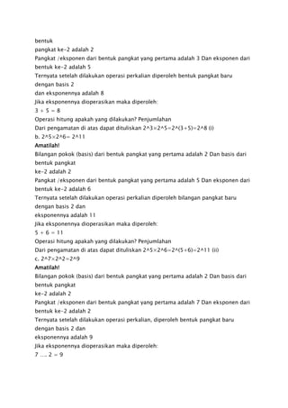 bentuk
pangkat ke-2 adalah 2
Pangkat /eksponen dari bentuk pangkat yang pertama adalah 3 Dan eksponen dari
bentuk ke-2 adalah 5
Ternyata setelah dilakukan operasi perkalian diperoleh bentuk pangkat baru
dengan basis 2
dan eksponennya adalah 8
Jika eksponennya dioperasikan maka diperoleh:
3 + 5 = 8
Operasi hitung apakah yang dilakukan? Penjumlahan
Dari pengamatan di atas dapat dituliskan 2^3×2^5=2^(3+5)=2^8 (i)
b. 2^5×2^6= 2^11
Amatilah!
Bilangan pokok (basis) dari bentuk pangkat yang pertama adalah 2 Dan basis dari
bentuk pangkat
ke-2 adalah 2
Pangkat /eksponen dari bentuk pangkat yang pertama adalah 5 Dan eksponen dari
bentuk ke-2 adalah 6
Ternyata setelah dilakukan operasi perkalian diperoleh bilangan pangkat baru
dengan basis 2 dan
eksponennya adalah 11
Jika eksponennya dioperasikan maka diperoleh:
5 + 6 = 11
Operasi hitung apakah yang dilakukan? Penjumlahan
Dari pengamatan di atas dapat dituliskan 2^5×2^6=2^(5+6)=2^11 (ii)
c. 2^7×2^2=2^9
Amatilah!
Bilangan pokok (basis) dari bentuk pangkat yang pertama adalah 2 Dan basis dari
bentuk pangkat
ke-2 adalah 2
Pangkat /eksponen dari bentuk pangkat yang pertama adalah 7 Dan eksponen dari
bentuk ke-2 adalah 2
Ternyata setelah dilakukan operasi perkalian, diperoleh bentuk pangkat baru
dengan basis 2 dan
eksponennya adalah 9
Jika eksponennya dioperasikan maka diperoleh:
7 …. 2 = 9
 