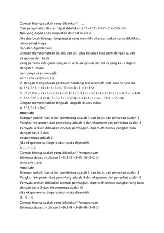 Operasi hitung apakah yang dilakukan? …..
Dari pengamatan di atas dapat dituliskan 2^7×2^2=2^(7+ 2 )=2^9 (iii)
Apa yang dapat anda simpulkan dari hal di atas?
Jika dua buah bilangan berpangkat yang memiliki bilangan pokok sama dikalikan,
maka pangkatnya
haruslah dijumlahkan
Dengan memperhatikan (i), (ii), dan (iii), jika basisnya kita ganti dengan a, dan
eksponen dari basis
yang pertama kita ganti dengan m serta eksponen dari basis yang ke-2 diganti
dengan n, maka
bentuknya akan menjadi:
a^m×a^n=a^(m+n) (1)
2. Dengan mengunakan perkalian berulang selesaikanlah soal-soal berikut ini:
a. 3^5/3^3 = (3×3×3×3×3)/(3×3×3)=3 ×3=3^2
b. 3^9/3^9 = (3×3×3×3×3×3×3×3×3)/(3×3×3×3×3×3×3×3×3)=1/1=1=3^0
c. 3^2/3^6 = (3×3)/(3×3×3×3×3×3)=1/(3×3×3×3)=1/3^4 =3^(-4)
Dengan memperhatikan langkah-langkah di atas maka:
a. 3^5/3^3 =3^2
Amatilah!
Bilangan pokok (basis) dari pembilang adalah 3 dan basis dari penyebut adalah 3
Pangkat /eksponen dari pembilang adalah 5 dan eksponen dari penyebut adalah 3
Ternyata setelah dilakukan operasi pembagian, diperoleh bentuk pangkat baru
dengan basis 3 dan
eksponennya adalah 2
Jika eksponennya dioperasikan maka diperoleh:
5 …. 3 = 2
Operasi hitung apakah yang dilakukan? Pengurangan
Sehingga dapat dituliskan 3^5/3^3 =3^(5-3)=3^2 (i)
3^9/3^9 =3^0
Amatilah!
Bilangan pokok (basis) dari pembilang adalah 3 dan basis dari penyebut adalah 3
Pangkat /eksponen dari pembilang adalah 9 dan eksponen dari penyebut adalah 9
Ternyata setelah dilakukan operasi pembagian, diperoleh bentuk pangkat yang baru
dengan basis 3 dan eksponennya adalah 0
Jika eksponennya dioperasikan maka diperoleh:
9 – 9 = 0
Operasi hitung apakah yang dilakukan? Pengurangan
Sehingga dapat dituliskan 3^9/3^9 =3^(9-9)=3^0 (ii)
 