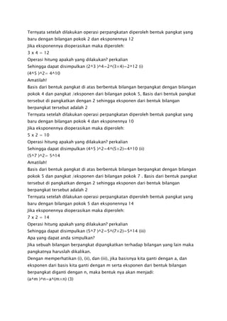 Ternyata setelah dilakukan operasi perpangkatan diperoleh bentuk pangkat yang
baru dengan bilangan pokok 2 dan eksponennya 12
Jika eksponennya dioperasikan maka diperoleh:
3 x 4 = 12
Operasi hitung apakah yang dilakukan? perkalian
Sehingga dapat disimpulkan (2^3 )^4=2^(3×4)=2^12 (i)
(4^5 )^2= 4^10
Amatilah!
Basis dari bentuk pangkat di atas berbentuk bilangan berpangkat dengan bilangan
pokok 4 dan pangkat /eksponen dari bilangan pokok 5, Basis dari bentuk pangkat
tersebut di pangkatkan dengan 2 sehingga eksponen dari bentuk bilangan
berpangkat tersebut adalah 2
Ternyata setelah dilakukan operasi perpangkatan diperoleh bentuk pangkat yang
baru dengan bilangan pokok 4 dan eksponennya 10
Jika eksponennya dioperasikan maka diperoleh:
5 x 2 = 10
Operasi hitung apakah yang dilakukan? perkalian
Sehingga dapat disimpulkan (4^5 )^2=4^(5×2)=4^10 (ii)
(5^7 )^2= 5^14
Amatilah!
Basis dari bentuk pangkat di atas berbentuk bilangan berpangkat dengan bilangan
pokok 5 dan pangkat /eksponen dari bilangan pokok 7 . Basis dari bentuk pangkat
tersebut di pangkatkan dengan 2 sehingga eksponen dari bentuk bilangan
berpangkat tersebut adalah 2
Ternyata setelah dilakukan operasi perpangkatan diperoleh bentuk pangkat yang
baru dengan bilangan pokok 5 dan eksponennya 14
Jika eksponennya dioperasikan maka diperoleh:
7 x 2 = 14
Operasi hitung apakah yang dilakukan? perkalian
Sehingga dapat disimpulkan (5^7 )^2=5^(7×2)=5^14 (iii)
Apa yang dapat anda simpulkan?
Jika sebuah bilangan berpangkat dipangkatkan terhadap bilangan yang lain maka
pangkatnya haruslah dikalikan.
Dengan memperhatikan (i), (ii), dan (iii), jika basisnya kita ganti dengan a, dan
eksponen dari basis kita ganti dengan m serta eksponen dari bentuk bilangan
berpangkat diganti dengan n, maka bentuk nya akan menjadi:
(a^m )^n=a^(m×n) (3)
 