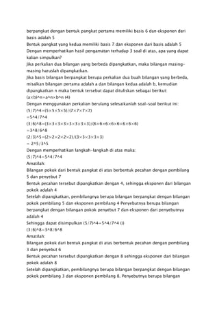 berpangkat dengan bentuk pangkat pertama memiliki basis 6 dan eksponen dari
basis adalah 5
Bentuk pangkat yang kedua memiliki basis 7 dan eksponen dari basis adalah 5
Dengan memperhatikan hasil pengamatan terhadap 3 soal di atas, apa yang dapat
kalian simpulkan?
Jika perkalian dua bilangan yang berbeda dipangkatkan, maka bilangan masing-
masing haruslah dipangkatkan.
Jika basis bilangan berpangkat berupa perkalian dua buah bilangan yang berbeda,
misalkan bilangan pertama adalah a dan bilangan kedua adalah b, kemudian
dipangkatkan n maka bentuk tersebut dapat dituliskan sebagai berikut:
(a×b)^n=a^n×b^n (4)
Dengan menggunakan perkalian berulang selesaikanlah soal-soal berikut ini:
(5/7)^4=(5×5×5×5)/(7×7×7×7)
=5^4/7^4
(3/6)^8=(3×3×3×3×3×3×3×3)/(6×6×6×6×6×6×6×6)
=3^8/6^8
(2/3)^5=(2×2×2×2×2)/(3×3×3×3×3)
= 2^5/3^5
Dengan memperhatikan langkah-langkah di atas maka:
(5/7)^4=5^4/7^4
Amatilah:
Bilangan pokok dari bentuk pangkat di atas berbentuk pecahan dengan pembilang
5 dan penyebut 7
Bentuk pecahan tersebut dipangkatkan dengan 4, sehingga eksponen dari bilangan
pokok adalah 4
Setelah dipangkatkan, pembilangnya berupa bilangan berpangkat dengan bilangan
pokok pembilang 5 dan eksponen pembilang 4 Penyebutnya berupa bilangan
berpangkat dengan bilangan pokok penyebut 7 dan eksponen dari penyebutnya
adalah 4
Sehingga dapat disimpulkan (5/7)^4=5^4/7^4 (i)
(3/6)^8=3^8/6^8
Amatilah:
Bilangan pokok dari bentuk pangkat di atas berbentuk pecahan dengan pembilang
3 dan penyebut 6
Bentuk pecahan tersebut dipangkatkan dengan 8 sehingga eksponen dari bilangan
pokok adalah 8
Setelah dipangkatkan, pembilangnya berupa bilangan berpangkat dengan bilangan
pokok pembilang 3 dan eksponen pembilang 8. Penyebutnya berupa bilangan
 