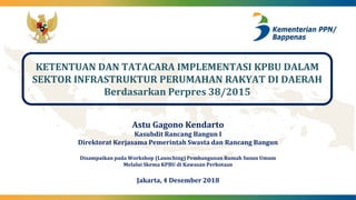 KETENTUAN DAN TATACARA IMPLEMENTASI KPBU DALAM
SEKTOR INFRASTRUKTUR PERUMAHAN RAKYAT DI DAERAH
Berdasarkan Perpres 38/2015
Astu Gagono Kendarto
Kasubdit Rancang Bangun I
Direktorat Kerjasama Pemerintah Swasta dan Rancang Bangun
Disampaikan pada Workshop (Launching) Pembangunan Rumah Susun Umum
Melalui Skema KPBU di Kawasan Perkotaan
Jakarta, 4 Desember 2018
 