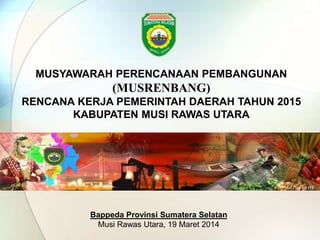 MUSYAWARAH PERENCANAAN PEMBANGUNAN 
(MUSRENBANG) 
RENCANA KERJA PEMERINTAH DAERAH TAHUN 2015 
KABUPATEN MUSI RAWAS UTARA 
Bappeda Provinsi Sumatera Selatan 
Musi Rawas Utara, 19 Maret 2014 
 
