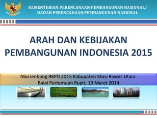 KEMENTERIAN PERENCANAAN PEMBANGUNAN NASIONAL/ 
BADAN PERENCANAAN PEMBANGUNAN NASIONAL 
ARAH DAN KEBIJAKAN 
PEMBANGUNAN INDONESIA 2015 
Musrenbang RKPD 2015 Kabupaten Musi Rawas Utara 
Balai Pertemuan Rupit, 19 Maret 2014 
 