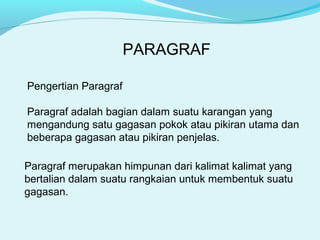 PARAGRAF
Pengertian Paragraf
Paragraf adalah bagian dalam suatu karangan yang
mengandung satu gagasan pokok atau pikiran utama dan
beberapa gagasan atau pikiran penjelas.
Paragraf merupakan himpunan dari kalimat kalimat yang
bertalian dalam suatu rangkaian untuk membentuk suatu
gagasan.
 