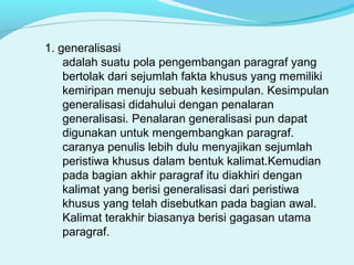 1. generalisasi
adalah suatu pola pengembangan paragraf yang
bertolak dari sejumlah fakta khusus yang memiliki
kemiripan menuju sebuah kesimpulan. Kesimpulan
generalisasi didahului dengan penalaran
generalisasi. Penalaran generalisasi pun dapat
digunakan untuk mengembangkan paragraf.
caranya penulis lebih dulu menyajikan sejumlah
peristiwa khusus dalam bentuk kalimat.Kemudian
pada bagian akhir paragraf itu diakhiri dengan
kalimat yang berisi generalisasi dari peristiwa
khusus yang telah disebutkan pada bagian awal.
Kalimat terakhir biasanya berisi gagasan utama
paragraf.
 