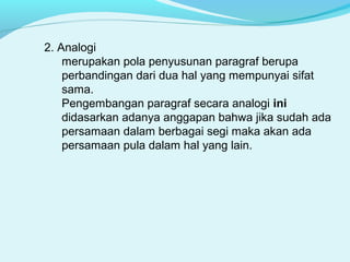 2. Analogi
merupakan pola penyusunan paragraf berupa
perbandingan dari dua hal yang mempunyai sifat
sama.
Pengembangan paragraf secara analogi ini
didasarkan adanya anggapan bahwa jika sudah ada
persamaan dalam berbagai segi maka akan ada
persamaan pula dalam hal yang lain.
 