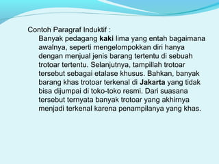 Contoh Paragraf Induktif :
Banyak pedagang kaki lima yang entah bagaimana
awalnya, seperti mengelompokkan diri hanya
dengan menjual jenis barang tertentu di sebuah
trotoar tertentu. Selanjutnya, tampillah trotoar
tersebut sebagai etalase khusus. Bahkan, banyak
barang khas trotoar terkenal di Jakarta yang tidak
bisa dijumpai di toko-toko resmi. Dari suasana
tersebut ternyata banyak trotoar yang akhirnya
menjadi terkenal karena penampilanya yang khas.
 