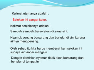 Kalimat utamanya adalah :
Dengan demikian nyamuk tidak akan bersarang dan
bertelur di tempat ini.
Selokan ini sangat kotor.
Kalimat penjelasnya adalah :
Sampah sampah berserakan di sana sini.
Nyamuk senang bersarang dan bertelur di sini karena
airnya menggenang.
Oleh sebab itu kita harus membersihkan selokan ini
supaya air lancar mengalir.
 