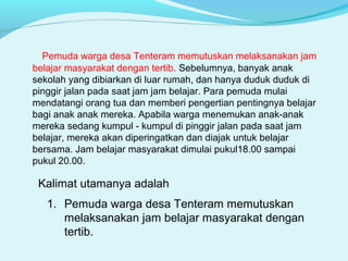 Kalimat utamanya adalah
1. Pemuda warga desa Tenteram memutuskan
melaksanakan jam belajar masyarakat dengan
tertib.
Pemuda warga desa Tenteram memutuskan melaksanakan jam
belajar masyarakat dengan tertib. Sebelumnya, banyak anak
sekolah yang dibiarkan di luar rumah, dan hanya duduk duduk di
pinggir jalan pada saat jam jam belajar. Para pemuda mulai
mendatangi orang tua dan memberi pengertian pentingnya belajar
bagi anak anak mereka. Apabila warga menemukan anak-anak
mereka sedang kumpul - kumpul di pinggir jalan pada saat jam
belajar, mereka akan diperingatkan dan diajak untuk belajar
bersama. Jam belajar masyarakat dimulai pukul18.00 sampai
pukul 20.00.
 