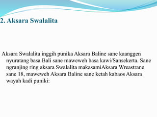 2. Aksara Swalalita 
Aksara Swalalita inggih punika Aksara Baline sane kaanggen 
nyuratang basa Bali sane maweweh basa kawi/Sansekerta. Sane 
ngranjing ring aksara Swalalita makasamiAksara Wreastrane 
sane 18, maweweh Aksara Baline sane ketah kabaos Aksara 
wayah kadi puniki: 
 