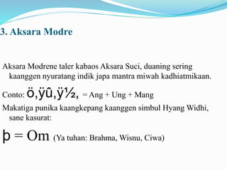 3. Aksara Modre 
Aksara Modrene taler kabaos Aksara Suci, duaning sering 
kaanggen nyuratang indik japa mantra miwah kadhiatmikaan. 
Conto: ö,ÿû,ÿ½, = Ang + Ung + Mang 
Makatiga punika kaangkepang kaanggen simbul Hyang Widhi, 
sane kasurat: 
þ = Om (Ya tuhan: Brahma, Wisnu, Ciwa) 
 