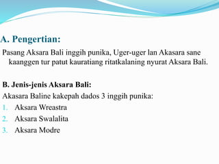 A. Pengertian: 
Pasang Aksara Bali inggih punika, Uger-uger lan Akasara sane 
kaanggen tur patut kauratiang ritatkalaning nyurat Aksara Bali. 
B. Jenis-jenis Aksara Bali: 
Akasara Baline kakepah dados 3 inggih punika: 
1. Aksara Wreastra 
2. Aksara Swalalita 
3. Aksara Modre 
 