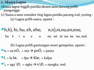 2. Aksara Lagna 
Aksara lagna inggih punika aksara sane durung polih 
pangangge. 
(1) Suara a sane rumaket ring lagna punika pacang ical, yening : 
(a) Lagna polih suara, upami : 
h,h), hi, hu, eh, eho, n,n),ni,nu,en,eno, 
ha ē i u e o na nē ni nu ne no, msl. 
(b) Lagna polih gantungan utawi gempelan, upami : 
n, = nanÓ, = nta  pnÓ, = panta 
l, = la læ, = lpa  klæ, = kalpa 
, = nga Ð, = ngka nÐ, = nangka, msl. 
 