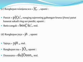 (c) Rangkepan wianjana sca = ]Ç, , upami : 
 Pascat = p]Çt/,, nanging sajeroning gabungan kruna (frasa) patut 
kasurat sakadi ring sor puniki, upami : 
 Batis cangak = btisÇk/,, msl. 
(d) Rangkepan jnya = jñ , upami 
 Yajnya = yjñ ,, msl. 
 Rangkepan ssa = ]Ö,, upami : 
 Dussasana = du]Öosn,, msl. 
 