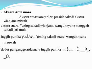 4.Aksara Ardasuara 
Aksara ardasuara y,r,l,w, prasida sakadi aksara 
wianjana miwah 
aksara suara. Yening sakadi wianjana, wangunnyane manggeh 
sakadi jati mula 
inggih punika y,r,l,w, . Yening sakadi suara, wangunnyane 
mauwah 
dados pangangge ardasuara inggih punika …. ê,… .É, __Þ_, 
_Ù. 
 