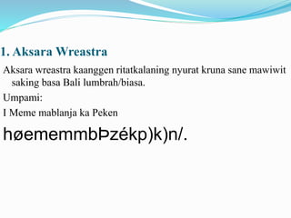 1. AksaraWreastra 
Aksara wreastra kaanggen ritatkalaning nyurat kruna sane mawiwit 
saking basa Bali lumbrah/biasa. 
Umpami: 
I Meme mablanja ka Peken 
høememmbÞzékp)k)n/. 
 