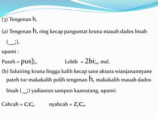 (3) Tengenan h, 
(a) Tengenan h, ring kecap panguntat kruna mauah dados bisah 
(__;), 
upami : 
Puseh = pus);, Lebih = 2bi;,, msl. 
(b) Saluiring kruna lingga kalih kecap sane aksara wianjanannyane 
pateh tur makakalih polih tengenan h, makakalih mauah dados 
bisah (__;) yadiastun sampun kaanutang, upami: 
Cahcah = c;c;, nyahcah = z;c;, 
 