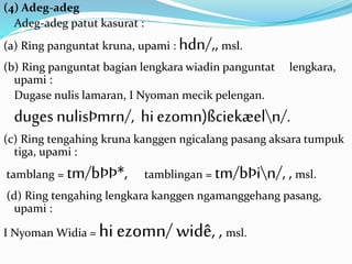 (4) Adeg-adeg 
Adeg-adeg patut kasurat : 
(a) Ring panguntat kruna, upami : hdn/,, msl. 
(b) Ring panguntat bagian lengkara wiadin panguntat lengkara, 
upami : 
Dugase nulis lamaran, I Nyoman mecik pelengan. 
duges nulisÞmrn/, hi ezomn)ßciekæeln/. 
(c) Ring tengahing kruna kanggen ngicalang pasang aksara tumpuk 
tiga, upami : 
tamblang = tm/bÞÞ*, tamblingan = tm/bÞin/, , msl. 
(d) Ring tengahing lengkara kanggen ngamanggehang pasang, 
upami : 
I Nyoman Widia = hi ezomn/ widê, , msl. 
 
