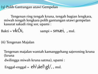 (5) Polih Gantungan utawi Gempelan 
Tengenan ring tengah kruna, tengah bagian lengkara, 
miwah tengah lengkara polih gantungan utawi gempelan 
kasurat sakadi ring sor, upami : 
Bakti = vkÓi, sampi = smæi, , msl. 
(6) Tengenan Majalan 
Tengenan majalan wantah kamanggehang sajeroning kruna 
(kruna 
dwilingga miwah kruna satma), upami : 
Enggal-enggal = eháelgl/, , msl. 
 