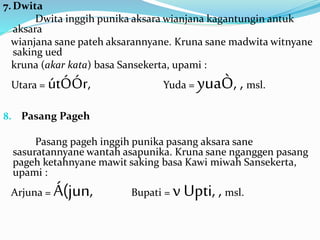 7. Dwita 
Dwita inggih punika aksara wianjana kagantungin antuk 
aksara 
wianjana sane pateh aksarannyane. Kruna sane madwita witnyane 
saking ued 
kruna (akar kata) basa Sansekerta, upami : 
Utara = útÓÓr, Yuda = yuaÒ, , msl. 
8. Pasang Pageh 
Pasang pageh inggih punika pasang aksara sane 
sasuratannyane wantah asapunika. Kruna sane nganggen pasang 
pageh ketahnyane mawit saking basa Kawi miwah Sansekerta, 
upami : 
Arjuna = Á(jun, Bupati = v Upti, , msl. 
 