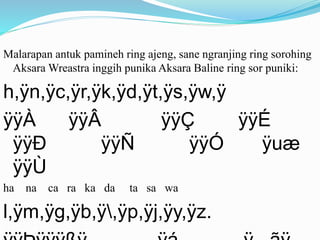 Malarapan antuk pamineh ring ajeng, sane ngranjing ring sorohing 
Aksara Wreastra inggih punika Aksara Baline ring sor puniki: 
h,ÿn,ÿc,ÿr,ÿk,ÿd,ÿt,ÿs,ÿw,ÿ 
ÿÿÀ ÿÿÂ ÿÿÇ ÿÿÉ 
ÿÿÐ ÿÿÑ ÿÿÓ ÿuæ 
ÿÿÙ 
ha na ca ra ka da ta sa wa 
l,ÿm,ÿg,ÿb,ÿ,ÿp,ÿj,ÿy,ÿz. 
ÿÿÞÿÿÿßÿ ÿá ÿ ãÿ 
 