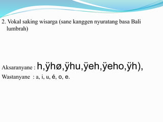 2. Vokal saking wisarga (sane kanggen nyuratang basa Bali 
lumbrah) 
Aksaranyane : h,ÿhø,ÿhu,ÿeh,ÿeho,ÿh), 
Wastanyane : a, i, u, é, o, e. 
 