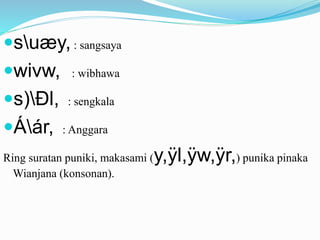 suæy, : sangsaya 
wivw, : wibhawa 
s)Ðl, : sengkala 
Áár, : Anggara 
Ring suratan puniki, makasami (y,ÿl,ÿw,ÿr,) punika pinaka 
Wianjana (konsonan). 
 