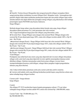 nya.
   Penerbit / Emiten (Issuer) Mengetahui dan mengenal penerbit obligasi merupakan faktor
sangat penting dalam melakukan investasi Obligasi Ritel. Mengukur resiko / kemungkinan dari
penerbit obigasi tidak dapat melakukan pembayaran kupon dan atau pokok obligasi tepat waktu
(disebut default risk) dapat dilihat dari peringkat (rating) obligasi yang dikeluarkan oleh lembaga
pemeringkat seperti PEFINDO atau Kasnic Indonesia.
Harga Obligasi :

Berbeda dengan harga saham yang dinyatakan dalam bentuk mata uang, harga obligasi
dinyatakan dalam persentase (%), yaitu persentase dari nilai nominal.
Ada 3 (tiga) kemungkinan harga pasar dari obligasi yang ditawarkan, yaitu:
   Par (nilai Pari) : Harga Obligasi sama dengan nilai nominal Misal: Obligasi dengan nilai
nominal Rp 50 juta dijual pada harga 100%, maka nilai obligasi tersebut adalah 100% x Rp 50
juta = Rp 50 juta.
 at premium (dengan Premi) : Harga Obligasi lebih besar dari nilai nominal Misal: Obligasi
dengan nilai nominal RP 50 juta dijual dengan harga 102%, maka nilai obligasi adalah 102% x
Rp 50 juta = Rp 51 juta
 at discount (dengan Discount) : Harga Obligasi lebih kecil dari nilai nominal Misal: Obligasi
dengan nilai nominal Rp 50 juta dijual dengan harga 98%, maka nilai dari obligasi adalah 98% x
Rp 50 juta = Rp 49 juta.
Yield Obligasi :
Pendapatan atau imbal hasil atau return yang akan diperoleh dari investasi obligasi dinyatakan
sebagai yield, yaitu hasil yang akan diperoleh investor apabila menempatkan dananya untuk
dibelikan obligasi. Sebelum memutuskan untuk berinvestasi obligasi, investor harus
mempertimbangkan besarnya yield obligasi, sebagai faktor pengukur tingkat pengembalian
tahunan yang akan diterima.

Ada 2 (dua) istilah dalam penentuan yield yaitu current yield dan yield to maturity.
   Currrent yield adalah yield yang dihitung berdasrkan jumlah kupon yang diterima selama satu
tahun terhadap harga obligasi tersebut.

Current yield = bunga tahunan
harga obligasi

Contoh:
Jika obligasi PT XYZ memberikan kupon kepada pemegangnya sebesar 17% per tahun
sedangkan harga obligasi tersebut adalah 98% untuk nilai nominal Rp 1.000.000.000, maka:

Current Yield = Rp 170.000.000 atau 17%
Rp 980.000.000 98%
 