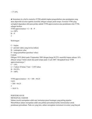 = 17.34%



   Sementara itu yiled to maturity (YTM) adalah tingkat pengembalian atau pendapatan yang
akan diperoleh investor apabila memiliki obligasi sampai jatuh tempo. Formula YTM yang
seringkali digunakan oleh para pelaku adalah YTM approximation atau pendekatan nilai YTM,
sebagai berikut:
YTM approximation = C + R – P
n x 100%
R+P
2

Keterangan:

C = kupon
n = periode waktu yang tersisa (tahun)
R = redemption value
P = harga pemeblian (purchase value)
Contoh:
Obligasi XYZ dibeli pada 5 September 2003 dengan harga 94.25% memiliki kupon sebesar 16%
dibayar setiap 3 bulan sekali dan jatuh tempo pada 12 juli 2007. Berapakah besar YTM
approximationnya ?
C = 16%
n = 3 tahun 10 bulan 7 hari = 3.853 tahun
R = 94.25%
P = 100%


YTM approximation = 16 + 100 – 94.25
3.853
= 100 + 94.25
2
= 18.01 %


PERTEMUAN III
MENGENAL SAHAM
Saham (stock) merupakan salah satu instrumen pasar keuangan yang paling popular.
Menerbitkan saham merupakan salah satu pilihan perusahaan ketika memutuskan untuk
pendanaan perusahaan. Pada sisi yang lain, saham merupakan instrument investasi yang banyak
 