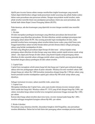 dipilih para investor karena saham mampu memberikan tingkat keuntungan yang menarik.
Saham dapat didefinisikan sebagai tanda penyertaan modal seseorang atau pihak (badan usaha)
dalam suatu perusahaan atau perseroan terbatas. Dengan menyertakan modal tersebut, maka
pihak tersebut memiliki klaim atas pendapatan perusahaan, klaim atas asset perusahaan, dan
berhak hadir dalam Rapat Umum Pemegang Saham (RUPS).

Pada dasarnya, ada dua keuntungan yang diperoleh investor dengan membeli atau memiliki
saham:
1. Dividen
Dividen merupakan pembagian keuntungan yang diberikan perusahaan dan berasal dari
keuntungan yang dihasilkan perusahaan. Dividen diberikan setelah mendapat persetujuan dari
pemegang saham dalam RUPS. Jika seorang pemodal ingin mendapatkan dividen, maka
pemodal tersebut harus memegang saham tersebut dalam kurun waktu yang relatif lama yaitu
hingga kepemilikan saham tersebut berada dalam periode dimana diakui sebagai pemegang
saham yang berhak mendapatkan dividen.
Dividen yang dibagikan perusahaan dapat berupa dividen tunai – artinya kepada setiap
pemegang saham diberikan dividen berupa uang tunai dalam jumlah rupiah tertentu untuk setiap
saham - atau dapat pula berupa dividen saham yang berarti kepada setiap pemegang saham
diberikan dividen sejumlah saham sehingga jumlah saham yang dimiliki seorang pemodal akan
bertambah dengan adanya pembagian dividen saham tersebut.

2. Capital Gain
Capital Gain merupakan selisih antara harga beli dan harga jual. Capital gain terbentuk dengan
adanya aktivitas perdagangan saham di pasar sekunder. Misalnya Investor membeli saham ABC
dengan harga per saham Rp 3.000 kemudian menjualnya dengan harga Rp 3.500 per saham yang
berarti pemodal tersebut mendapatkan capital gain sebesar Rp 500 untuk setiap saham yang
dijualnya.

Sebagai instrument investasi, saham memiliki risiko, antara lain:
1. Capital Loss
Merupakan kebalikan dari Capital Gain, yaitu suatu kondisi dimana investor menjual saham
lebih rendah dari harga beli. Misalnya saham PT. XYZ yang di beli dengan harga Rp 2.000,- per
saham, kemudian harga saham tersebut terus mengalami penurunan hingga mencapai Rp 1.400,-
per saham.
Karena takut harga saham tersebut akan terus turun, investor menjual pada harga Rp 1.400,-
tersebut sehingga mengalami kerugian sebesar Rp 600,- per saham.

2. Risiko Likuidasi
Perusahaan yang sahamnya dimiliki, dinyatakan bangkrut oleh Pengadilan, atau perusahaan
tersebut dibubarkan. Dalam hal ini hak klaim dari pemegang saham mendapat prioritas terakhir
 