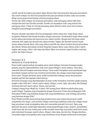 setelah seluruh kewajiban perusahaan dapat dilunasi (dari hasil penjualan kekayaan perusahaan).
Jika masih terdapat sisa dari hasil penjualan kekayaan perusahaan tersebut, maka sisa tersebut
dibagi secara proporsional kepada seluruh pemegang saham.
Namun jika tidak terdapat sisa kekayaan perusahaan, maka pemegang saham tidak akan
memperoleh hasil dari likuidasi tersebut. Kondisi ini merupakan risiko yang terberat dari
pemegang saham. Untuk itu seorang pemegang saham dituntut untuk secara terus menerus
mengikuti perkembangan perusahaan.

Di pasar sekunder atau dalam aktivitas perdagangan saham sehari-hari, harga-harga saham
mengalami fluktuasi baik berupa kenaikan maupun penurunan. Pembentukan harga saham terjadi
karena adanya permintaan dan penawaran atas saham tersebut. Dengan kata lain harga saham
terbentuk oleh supply dan demand atas saham tersebut. Supply dan demand tersebut terjadi
karena adanya banyak faktor, baik yang sifatnya spesifik atas saham tersebut (kinerja perusahaan
dan industri dimana perusahaan tersebut bergerak) maupun faktor yang sifatnya makro seperti
tingkat suku bunga, inflasi, nilai tukar dan faktor-faktor non ekonomi seperti kondisi sosial dan
politik, dan faktor lainnya.


Pertemuan I & II
MENGENAL PASAR MODAL
Pasar modal (capital market) merupakan pasar untuk berbagai instrumen keuangan jangka
panjang yang bisa diperjualbelikan, baik surat utang (obligasi), ekuiti (saham), reksa dana,
instrumen derivatif maupun instrumen lainnya. Pasar modal merupakan sarana pendanaan bagi
perusahaan maupun institusi lain (misalnya pemerintah), dan sebagai sarana bagi kegiatan
berinvestasi. Dengan demikian, pasar modal memfasilitasi berbagai sarana dan prasarana
kegiatan jual beli dan kegiatan terkait lainnya.
Instrumen keuangan yang diperdagangkan di pasar modal merupakan instrumen jangka panjang
(jangka waktu lebih dari 1 tahun) seperti saham, obligasi, waran, right, reksa dana, dan berbagai
instrumen derivatif seperti option, futures, dan lain-lain.
Undang-Undang Pasar Modal No. 8 tahun 1995 tentang Pasar Modal mendefinisikan pasar
modal sebagai “kegiatan yang bersangkutan dengan Penawaran Umum dan perdagangan Efek,
Perusahaan Publik yang berkaitan dengan Efek yang diterbitkannya, serta lembaga dan profesi
yang berkaitan dengan Efek”.
Pasar Modal memiliki peran penting bagi perekonomian suatu negara karena pasar modal
menjalankan dua fungsi, yaitu pertama sebagai sarana bagi pendanaan usaha atau sebagai sarana
bagi perusahaan untuk mendapatkan dana dari masyarakat pemodal (investor). Dana yang
diperoleh dari pasar modal dapat digunakan untuk pengembangan usaha, ekspansi, penambahan
modal kerja dan lain-lain, kedua pasar modal menjadi sarana bagi masyarakat untuk berinvestasi
pada instrument keuangan seperti saham, obligasi, reksa dana, dan lain-lain. Dengan demikian,
masyarakat dapat menempatkan dana yang dimilikinya sesuai dengan karakteristik keuntungan
 