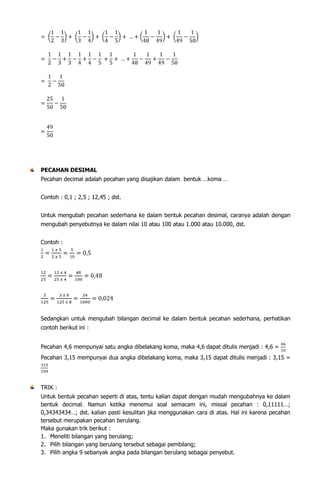 PECAHAN DESIMAL
Pecahan decimal adalah pecahan yang disajikan dalam bentuk …koma …
Contoh : 0,1 ; 2,5 ; 12,45 ; dst.
Untuk mengubah pecahan sederhana ke dalam bentuk pecahan desimal, caranya adalah dengan
mengubah penyebutnya ke dalam nilai 10 atau 100 atau 1.000 atau 10.000, dst.
Contoh :

Sedangkan untuk mengubah bilangan decimal ke dalam bentuk pecahan sederhana, perhatikan
contoh berikut ini :
Pecahan 4,6 mempunyai satu angka dibelakang koma, maka 4,6 dapat ditulis menjadi : 4,6 =
Pecahan 3,15 mempunyai dua angka dibelakang koma, maka 3,15 dapat ditulis menjadi : 3,15 =

TRIK :
Untuk bentuk pecahan seperti di atas, tentu kalian dapat dengan
bentuk decimal. Namun ketika menemui soal semacam ini,
0,34343434…; dst. kalian pasti kesulitan jika menggunakan cara
tersebut merupakan pecahan berulang.
Maka gunakan trik berikut :
1. Meneliti bilangan yang berulang;
2. Pilih bilangan yang berulang tersebut sebagai pembilang;
3. Pilih angka 9 sebanyak angka pada bilangan berulang sebagai

mudah mengubahnya ke dalam
missal pecahan : 0,11111…;
di atas. Hal ini karena pecahan

penyebut.

 