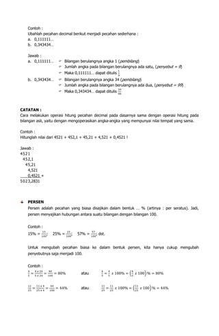 Contoh :
Ubahlah pecahan decimal berikut menjadi pecahan sederhana :
a. 0,111111…
b. 0,343434…
Jawab :
a. 0,111111…

 Bilangan berulangnya angka 1 (pembilang)
 Jumlah angka pada bilangan berulangnya ada satu, (penyebut = 9)
 Maka 0,111111… dapat ditulis

b. 0,343434…

 Bilangan berulangnya angka 34 (pembilang)
 Jumlah angka pada bilangan berulangnya ada dua, (penyebut = 99)
 Maka 0,343434… dapat ditulis

CATATAN :
Cara melakukan operasi hitung pecahan decimal pada dasarnya sama dengan operasi hitung pada
bilangan asli, yaitu dengan mengoperasikan angka-angka yang mempunyai nilai tempat yang sama.
Contoh :
Hitunglah nilai dari 4521 + 452,1 + 45,21 + 4,521 + 0,4521 !
Jawab :
4521
4 5 2,1
4 5,21
4,521
0,4521 +
5 0 2 3,2831

PERSEN
Persen adalah pecahan yang biasa disajikan dalam bentuk … % (artinya : per seratus). Jadi,
persen menyajikan hubungan antara suatu bilangan dengan bilangan 100.
Contoh :
15% =

;

25% =

;

57% =

; dst.

Untuk mengubah pecahan biasa ke dalam bentuk persen, kita hanya cukup mengubah
penyebutnya saja menjadi 100.
Contoh :
atau

atau

 