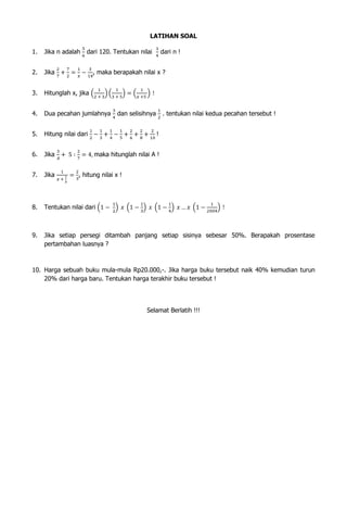 LATIHAN SOAL
1.

Jika n adalah

dari 120. Tentukan nilai

dari n !

2.

Jika

3.

Hitunglah x, jika

4.

Dua pecahan jumlahnya

5.

Hitung nilai dari

6.

Jika

7.

Jika

8.

Tentukan nilai dari

9.

Jika setiap persegi ditambah panjang setiap sisinya sebesar 50%. Berapakah prosentase
pertambahan luasnya ?

, maka berapakah nilai x ?

dan selisihnya

. tentukan nilai kedua pecahan tersebut !
!

maka hitunglah nilai A !
, hitung nilai x !

10. Harga sebuah buku mula-mula Rp20.000,-. Jika harga buku tersebut naik 40% kemudian turun
20% dari harga baru. Tentukan harga terakhir buku tersebut !

Selamat Berlatih !!!

 