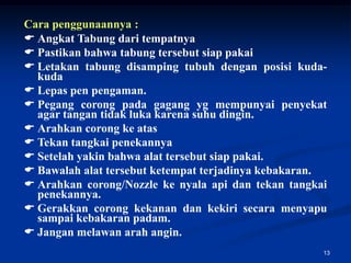Cara penggunaannya :
 Angkat Tabung dari tempatnya
 Pastikan bahwa tabung tersebut siap pakai
 Letakan tabung disamping tubuh dengan posisi kuda-
  kuda
 Lepas pen pengaman.
 Pegang corong pada gagang yg mempunyai penyekat
  agar tangan tidak luka karena suhu dingin.
 Arahkan corong ke atas
 Tekan tangkai penekannya
 Setelah yakin bahwa alat tersebut siap pakai.
 Bawalah alat tersebut ketempat terjadinya kebakaran.
 Arahkan corong/Nozzle ke nyala api dan tekan tangkai
  penekannya.
 Gerakkan corong kekanan dan kekiri secara menyapu
  sampai kebakaran padam.
 Jangan melawan arah angin.
                                                     13
 