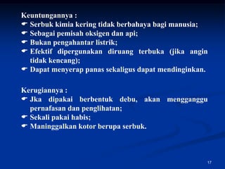 Keuntungannya :
 Serbuk kimia kering tidak berbahaya bagi manusia;
 Sebagai pemisah oksigen dan api;
 Bukan pengahantar listrik;
 Efektif dipergunakan diruang terbuka (jika angin
  tidak kencang);
 Dapat menyerap panas sekaligus dapat mendinginkan.

Kerugiannya :
 Jka dipakai berbentuk debu, akan mengganggu
  pernafasan dan penglihatan;
 Sekali pakai habis;
 Maninggalkan kotor berupa serbuk.



                                                   17
 