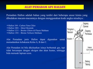ALAT PEMADAM API hallon

Pemadam Hallon adalah bahan yang terdiri dari beberapa unsur kimia yang
dibedakan macam-macamnya dengan menggunakan kode angka misalnya :

Hallon 104 - Carbon Tetra Chlor
Hallon 1001 – Metyl Bromide
Hallon 1211 – Bromo Chloro di Fluoro Methane
Hallon 1301 – Bromo Teifuoro Methane


Alat Pemadam jenis Hallon dapat digunakan             untuk
memadamkan kebakaran Kelas A, B dan C.

Alat Pemadam ini bila dikeluarkan isinya berbentuk gas, tapi
tidak bercampur dengan oksigen dan akan keatas, sehingga
bida merusak lapisan ozon.




                                                                     18
 
