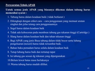 Persyaratan Tehnis APAR
Untuk semua jenis APAR yang biasanya dikemas dalam tabung harus
memenhui syarat :
 1. Tabung harus dalam keadaan baik ( tidak berkarat )
 2. Dilengkapi dengan etiket cara – cara penggunaan yang memuat urutan
    singkat dan jelas tetang cara penggunaannya
 3. Segel harus dalam keadaan baik
 4. Tidak ada kebocoran pada membran tabung gas tekanan tinggi (Cartridge )
 5. Slang harus dalam keadaan baik dan tahan tekanan tinggi
 6. Bagi APAR yang jenis Busa tabung dalam tidak bocor serta lubang
    pengeluaran (neszel) harus tidak tersumbat baik.
 7. Bahan baku pemadam harus selalu dalam keadaan baik
 8. Tutup lubang harus baik dan tertutup rapat
 9. Isi tabung gas sesuai dg tekanan yang dipergunakan
 10.Belum lewat batas masa berlakunya
 11.Warna tabung harus mudah dilihat.
                                                                         21
 
