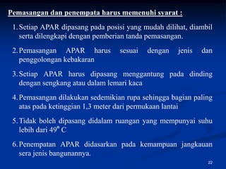 Pemasangan dan penempata harus memenuhi syarat :
 1. Setiap APAR dipasang pada posisi yang mudah dilihat, diambil
    serta dilengkapi dengan pemberian tanda pemasangan.
 2. Pemasangan APAR harus         sesuai   dengan    jenis   dan
    penggolongan kebakaran
 3. Setiap APAR harus dipasang menggantung pada dinding
    dengan sengkang atau dalam lemari kaca
 4. Pemasangan dilakukan sedemikian rupa sehingga bagian paling
    atas pada ketinggian 1,3 meter dari permukaan lantai
 5. Tidak boleh dipasang didalam ruangan yang mempunyai suhu
    lebih dari 49o C
 6. Penempatan APAR didasarkan pada kemampuan jangkauan
    sera jenis bangunannya.
                                                              22
 
