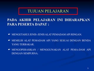 TUJUAN PELAJARAN

PADA AKHIR PELAJARAN INI DIHARAPKAN
PARA PESERTA DAPAT :

 MENGETAHUI JENIS–JENIS ALAT PEMADAM API RINGAN.

 MEMILIH ALAT PEMADAM API YANG SESUAI DENGAN BENDA
  YANG TERBAKAR.
 MENGOPERASIKAN / MENGGUNAKAN ALAT PEMA-DAM API
  DENGAN SEMPURNA.




                                                    3
 