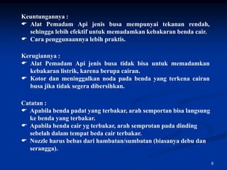 Keuntungannya :
 Alat Pemadam Api jenis busa mempunyai tekanan rendah,
  sehingga lebih efektif untuk memadamkan kebakaran benda cair.
 Cara penggunaannya lebih praktis.

Kerugiannya :
 Alat Pemadam Api jenis busa tidak bisa untuk memadamkan
  kebakaran listrik, karena berupa cairan.
 Kotor dan meninggalkan noda pada benda yang terkena cairan
  busa jika tidak segera dibersihkan.

Catatan :
 Apabila benda padat yang terbakar, arah semportan bisa langsung
  ke benda yang terbakar.
 Apabila benda cair yg terbakar, arah semprotan pada dinding
  sebelah dalam tempat beda cair terbakar.
 Nozzle harus bebas dari hambatan/sumbatan (biasanya debu dan
  serangga).

                                                                    9
 
